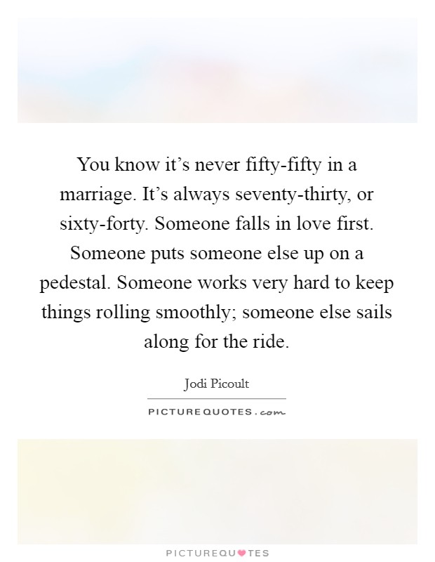You know it's never fifty-fifty in a marriage. It's always seventy-thirty, or sixty-forty. Someone falls in love first. Someone puts someone else up on a pedestal. Someone works very hard to keep things rolling smoothly; someone else sails along for the ride Picture Quote #1