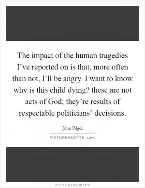 The impact of the human tragedies I’ve reported on is that, more often than not, I’ll be angry. I want to know why is this child dying? these are not acts of God; they’re results of respectable politicians’ decisions Picture Quote #1