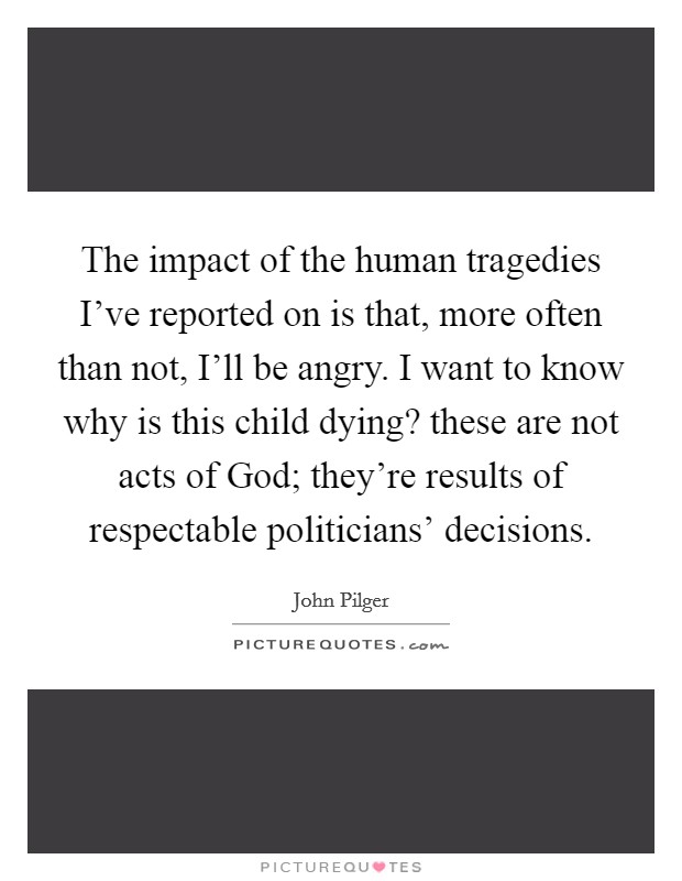 The impact of the human tragedies I've reported on is that, more often than not, I'll be angry. I want to know why is this child dying? these are not acts of God; they're results of respectable politicians' decisions Picture Quote #1