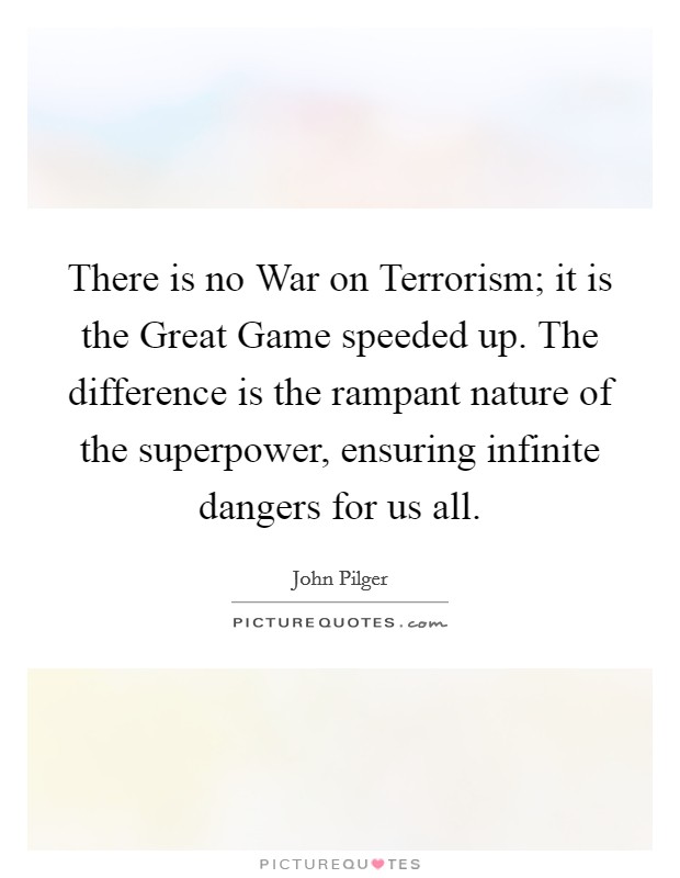 There is no War on Terrorism; it is the Great Game speeded up. The difference is the rampant nature of the superpower, ensuring infinite dangers for us all Picture Quote #1