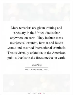 More terrorists are given training and sanctuary in the United States than anywhere on earth. They include mass murderers, torturers, former and future tyrants and assorted international criminals. This is virtually unknown to the American public, thanks to the freest media on earth Picture Quote #1