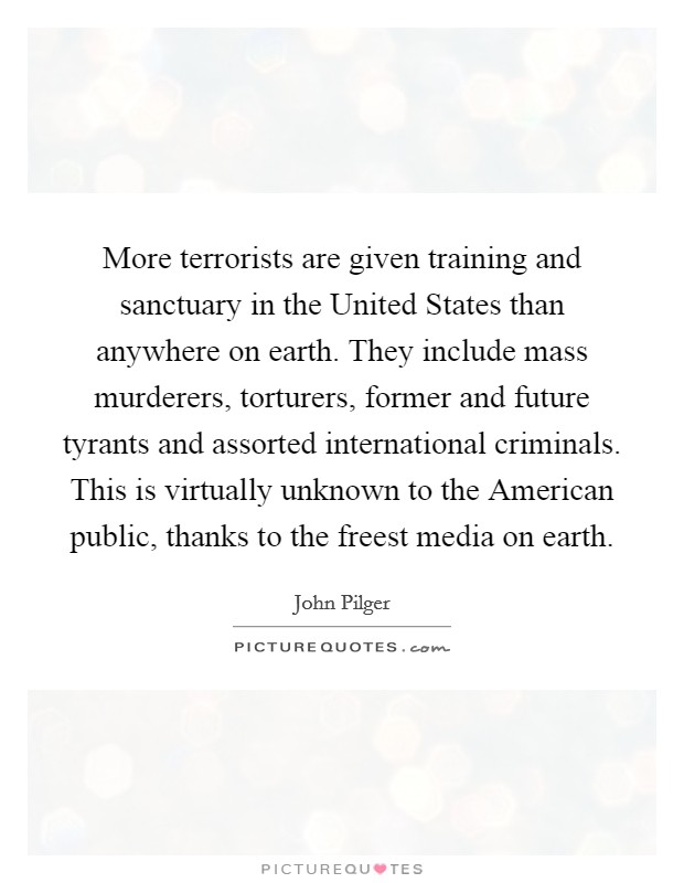More terrorists are given training and sanctuary in the United States than anywhere on earth. They include mass murderers, torturers, former and future tyrants and assorted international criminals. This is virtually unknown to the American public, thanks to the freest media on earth Picture Quote #1