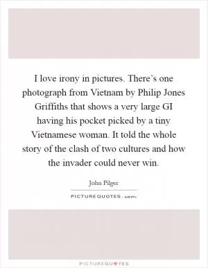 I love irony in pictures. There’s one photograph from Vietnam by Philip Jones Griffiths that shows a very large GI having his pocket picked by a tiny Vietnamese woman. It told the whole story of the clash of two cultures and how the invader could never win Picture Quote #1