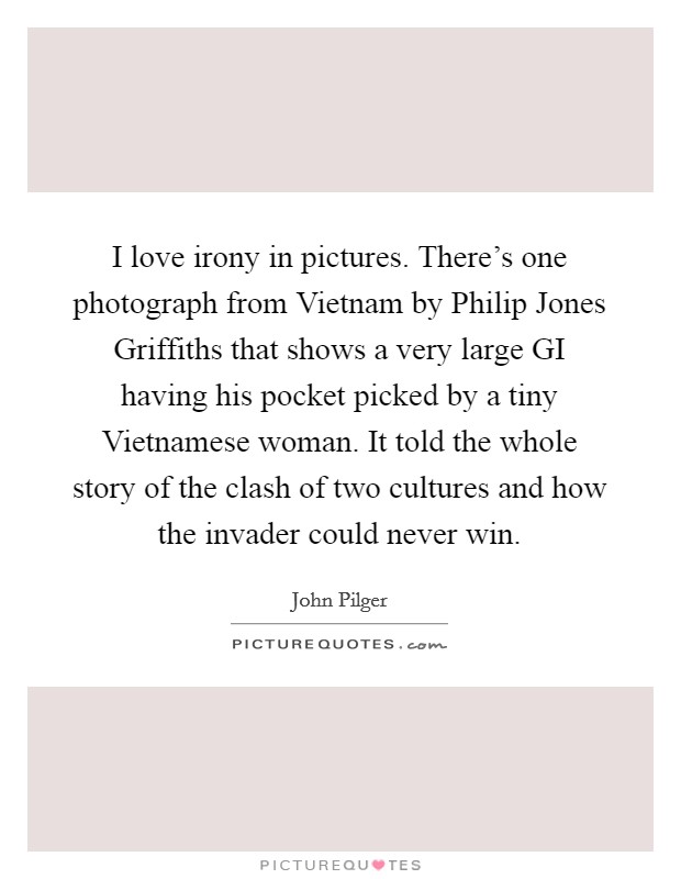 I love irony in pictures. There's one photograph from Vietnam by Philip Jones Griffiths that shows a very large GI having his pocket picked by a tiny Vietnamese woman. It told the whole story of the clash of two cultures and how the invader could never win Picture Quote #1