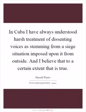 In Cuba I have always understood harsh treatment of dissenting voices as stemming from a siege situation imposed upon it from outside. And I believe that to a certain extent that is true Picture Quote #1