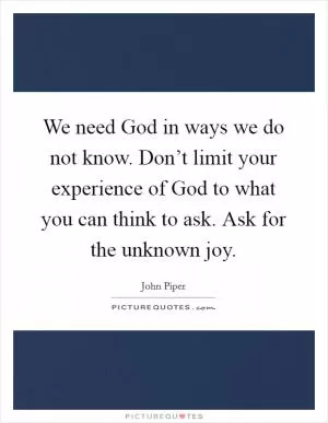 We need God in ways we do not know. Don’t limit your experience of God to what you can think to ask. Ask for the unknown joy Picture Quote #1