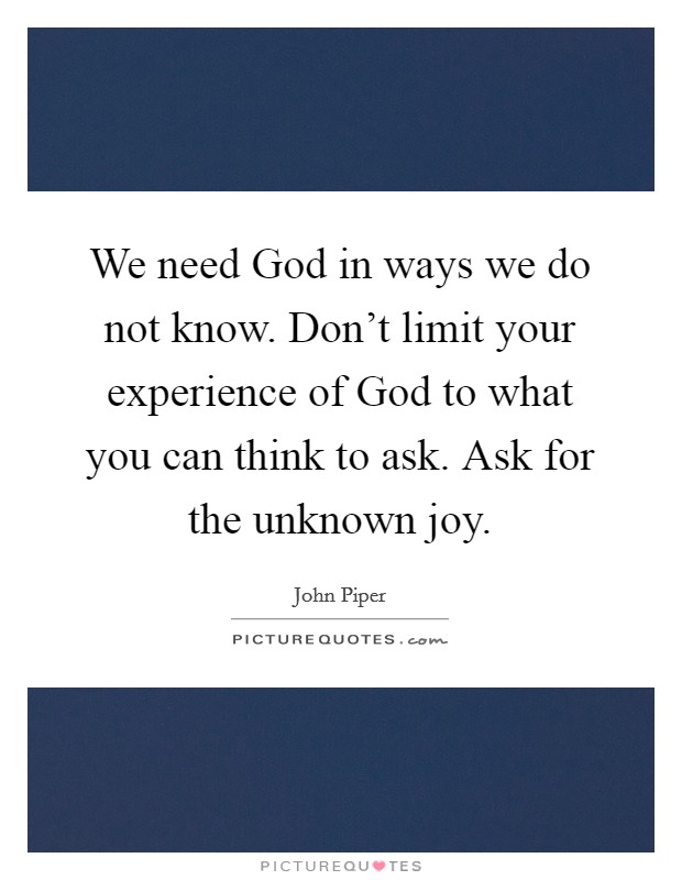 We need God in ways we do not know. Don't limit your experience of God to what you can think to ask. Ask for the unknown joy Picture Quote #1