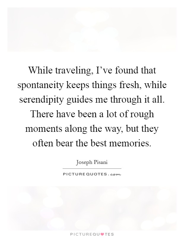 While traveling, I've found that spontaneity keeps things fresh, while serendipity guides me through it all. There have been a lot of rough moments along the way, but they often bear the best memories Picture Quote #1