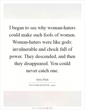 I began to see why woman-haters could make such fools of women. Woman-haters were like gods: invulnerable and chock full of power. They descended, and then they disappeared. You could never catch one Picture Quote #1