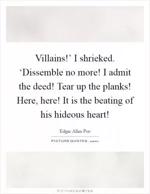 Villains!’ I shrieked. ‘Dissemble no more! I admit the deed! Tear up the planks! Here, here! It is the beating of his hideous heart! Picture Quote #1