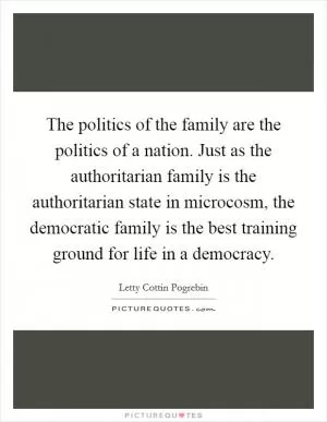 The politics of the family are the politics of a nation. Just as the authoritarian family is the authoritarian state in microcosm, the democratic family is the best training ground for life in a democracy Picture Quote #1