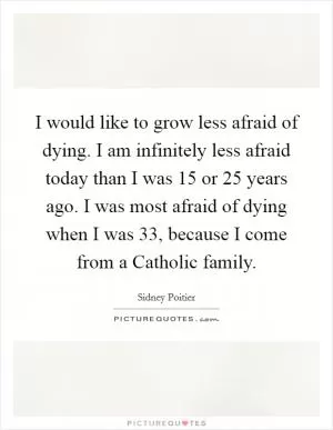 I would like to grow less afraid of dying. I am infinitely less afraid today than I was 15 or 25 years ago. I was most afraid of dying when I was 33, because I come from a Catholic family Picture Quote #1