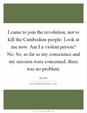 I came to join the revolution, not to kill the Cambodian people. Look at me now. Am I a violent person? No. So, as far as my conscience and my mission were concerned, there was no problem Picture Quote #1
