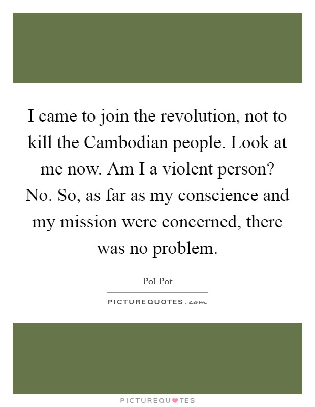 I came to join the revolution, not to kill the Cambodian people. Look at me now. Am I a violent person? No. So, as far as my conscience and my mission were concerned, there was no problem Picture Quote #1