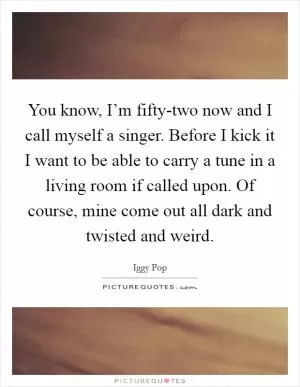 You know, I’m fifty-two now and I call myself a singer. Before I kick it I want to be able to carry a tune in a living room if called upon. Of course, mine come out all dark and twisted and weird Picture Quote #1