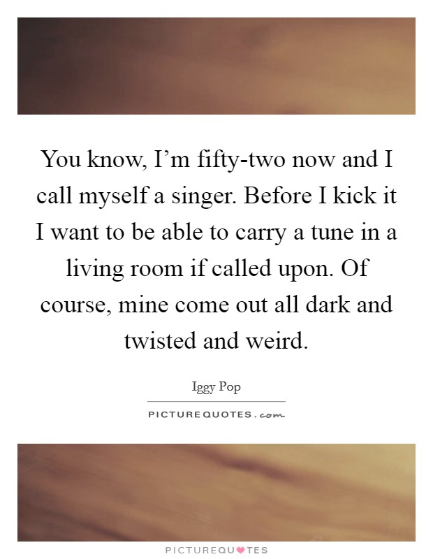 You know, I'm fifty-two now and I call myself a singer. Before I kick it I want to be able to carry a tune in a living room if called upon. Of course, mine come out all dark and twisted and weird Picture Quote #1