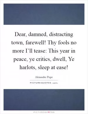 Dear, damned, distracting town, farewell! Thy fools no more I’ll tease: This year in peace, ye critics, dwell, Ye harlots, sleep at ease! Picture Quote #1