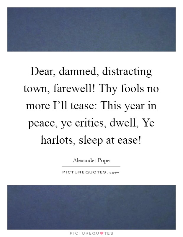 Dear, damned, distracting town, farewell! Thy fools no more I'll tease: This year in peace, ye critics, dwell, Ye harlots, sleep at ease! Picture Quote #1