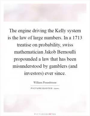 The engine driving the Kelly system is the law of large numbers. In a 1713 treatise on probability, swiss mathematician Jakob Bernoulli propounded a law that has been misunderstood by gamblers (and investors) ever since Picture Quote #1