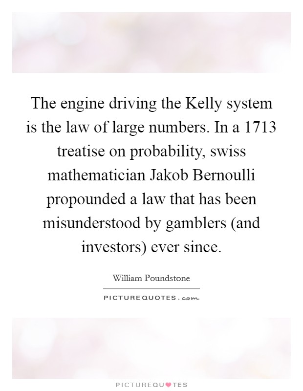 The engine driving the Kelly system is the law of large numbers. In a 1713 treatise on probability, swiss mathematician Jakob Bernoulli propounded a law that has been misunderstood by gamblers (and investors) ever since Picture Quote #1