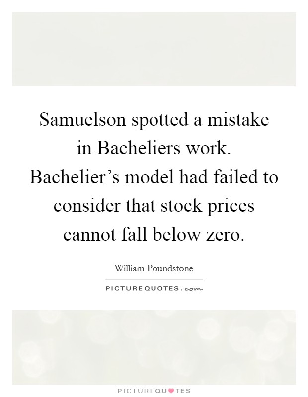 Samuelson spotted a mistake in Bacheliers work. Bachelier's model had failed to consider that stock prices cannot fall below zero Picture Quote #1