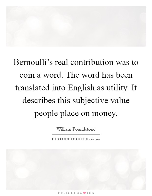Bernoulli's real contribution was to coin a word. The word has been translated into English as utility. It describes this subjective value people place on money Picture Quote #1