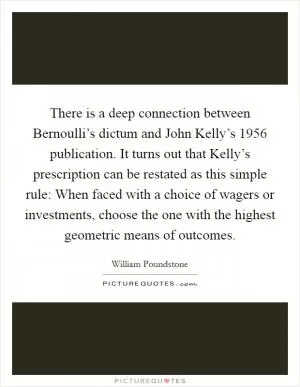 There is a deep connection between Bernoulli’s dictum and John Kelly’s 1956 publication. It turns out that Kelly’s prescription can be restated as this simple rule: When faced with a choice of wagers or investments, choose the one with the highest geometric means of outcomes Picture Quote #1