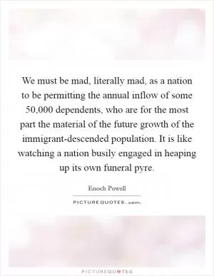 We must be mad, literally mad, as a nation to be permitting the annual inflow of some 50,000 dependents, who are for the most part the material of the future growth of the immigrant-descended population. It is like watching a nation busily engaged in heaping up its own funeral pyre Picture Quote #1