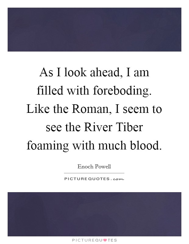As I look ahead, I am filled with foreboding. Like the Roman, I seem to see the River Tiber foaming with much blood Picture Quote #1