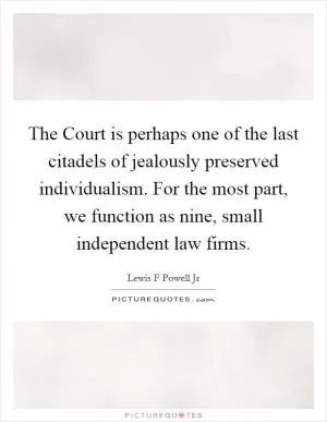The Court is perhaps one of the last citadels of jealously preserved individualism. For the most part, we function as nine, small independent law firms Picture Quote #1