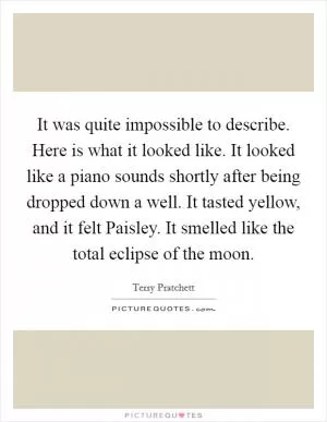 It was quite impossible to describe. Here is what it looked like. It looked like a piano sounds shortly after being dropped down a well. It tasted yellow, and it felt Paisley. It smelled like the total eclipse of the moon Picture Quote #1