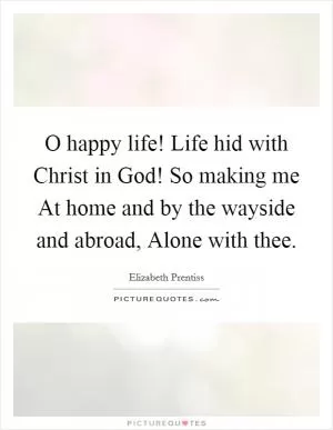 O happy life! Life hid with Christ in God! So making me At home and by the wayside and abroad, Alone with thee Picture Quote #1