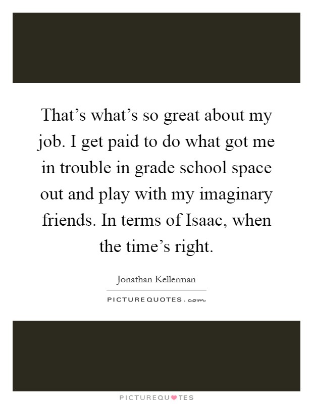 That's what's so great about my job. I get paid to do what got me in trouble in grade school space out and play with my imaginary friends. In terms of Isaac, when the time's right Picture Quote #1