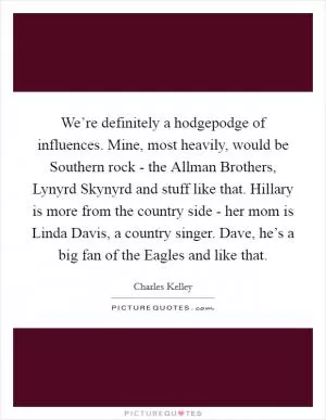 We’re definitely a hodgepodge of influences. Mine, most heavily, would be Southern rock - the Allman Brothers, Lynyrd Skynyrd and stuff like that. Hillary is more from the country side - her mom is Linda Davis, a country singer. Dave, he’s a big fan of the Eagles and like that Picture Quote #1