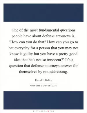 One of the most fundamental questions people have about defense attorneys is, ‘How can you do that? How can you go to bat everyday for a person that you may not know is guilty but you have a pretty good idea that he’s not so innocent?’ It’s a question that defense attorneys answer for themselves by not addressing Picture Quote #1