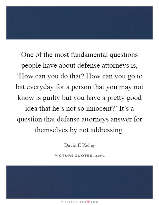 One of the most fundamental questions people have about defense attorneys is, ‘How can you do that? How can you go to bat everyday for a person that you may not know is guilty but you have a pretty good idea that he's not so innocent?' It's a question that defense attorneys answer for themselves by not addressing Picture Quote #1