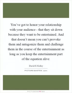 You’ve got to honor your relationship with your audience - that they sit down because they want to be entertained. And that doesn’t mean you can’t provoke them and antagonize them and challenge them in the course of the entertainment as long as you keep the entertainment part of the equation alive Picture Quote #1