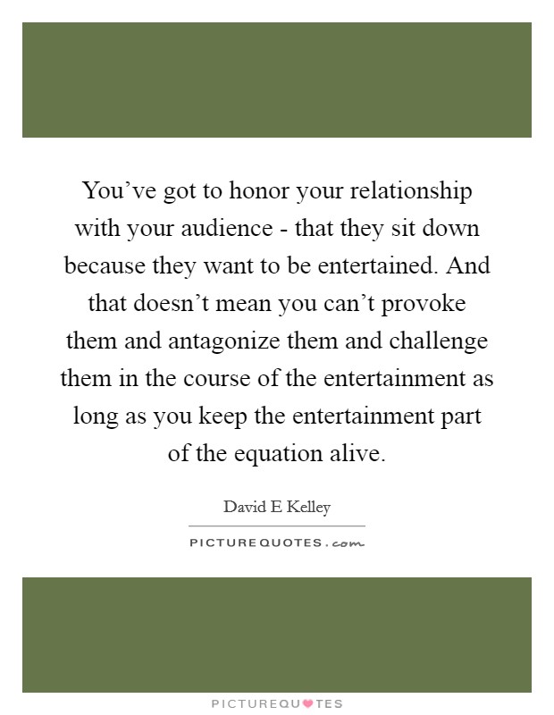 You've got to honor your relationship with your audience - that they sit down because they want to be entertained. And that doesn't mean you can't provoke them and antagonize them and challenge them in the course of the entertainment as long as you keep the entertainment part of the equation alive Picture Quote #1