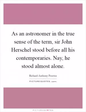 As an astronomer in the true sense of the term, sir John Herschel stood before all his contemporaries. Nay, he stood almost alone Picture Quote #1