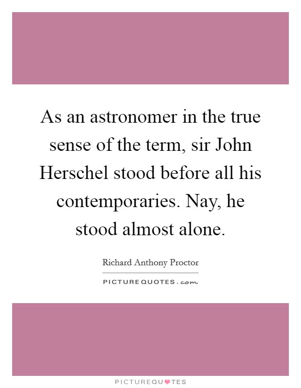 As an astronomer in the true sense of the term, sir John Herschel stood before all his contemporaries. Nay, he stood almost alone Picture Quote #1