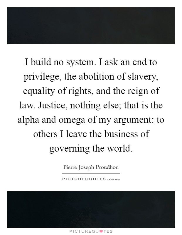 I build no system. I ask an end to privilege, the abolition of slavery, equality of rights, and the reign of law. Justice, nothing else; that is the alpha and omega of my argument: to others I leave the business of governing the world Picture Quote #1