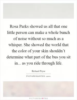 Rosa Parks showed us all that one little person can make a whole bunch of noise without so much as a whisper. She showed the world that the color of your skin shouldn’t determine what part of the bus you sit in... as you ride through life Picture Quote #1