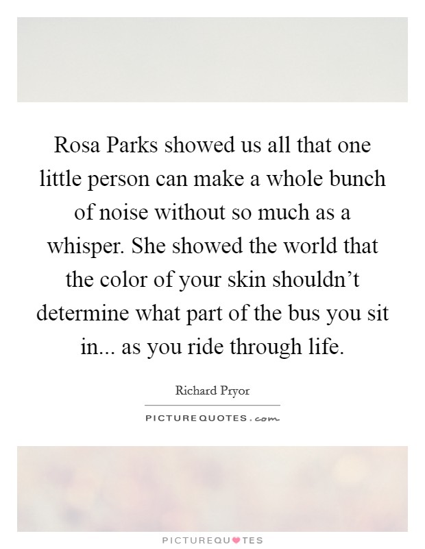 Rosa Parks showed us all that one little person can make a whole bunch of noise without so much as a whisper. She showed the world that the color of your skin shouldn't determine what part of the bus you sit in... as you ride through life Picture Quote #1