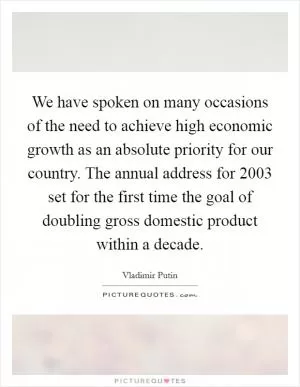 We have spoken on many occasions of the need to achieve high economic growth as an absolute priority for our country. The annual address for 2003 set for the first time the goal of doubling gross domestic product within a decade Picture Quote #1