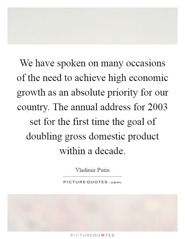 We have spoken on many occasions of the need to achieve high economic growth as an absolute priority for our country. The annual address for 2003 set for the first time the goal of doubling gross domestic product within a decade Picture Quote #1