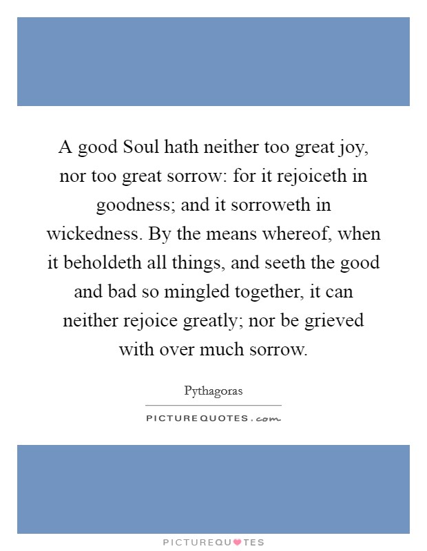 A good Soul hath neither too great joy, nor too great sorrow: for it rejoiceth in goodness; and it sorroweth in wickedness. By the means whereof, when it beholdeth all things, and seeth the good and bad so mingled together, it can neither rejoice greatly; nor be grieved with over much sorrow Picture Quote #1