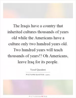 The Iraqis have a country that inherited cultures thousands of years old while the Americans have a culture only two hundred years old. Two hundred years will teach thousands of years!? Oh Americans, leave Iraq for its people Picture Quote #1