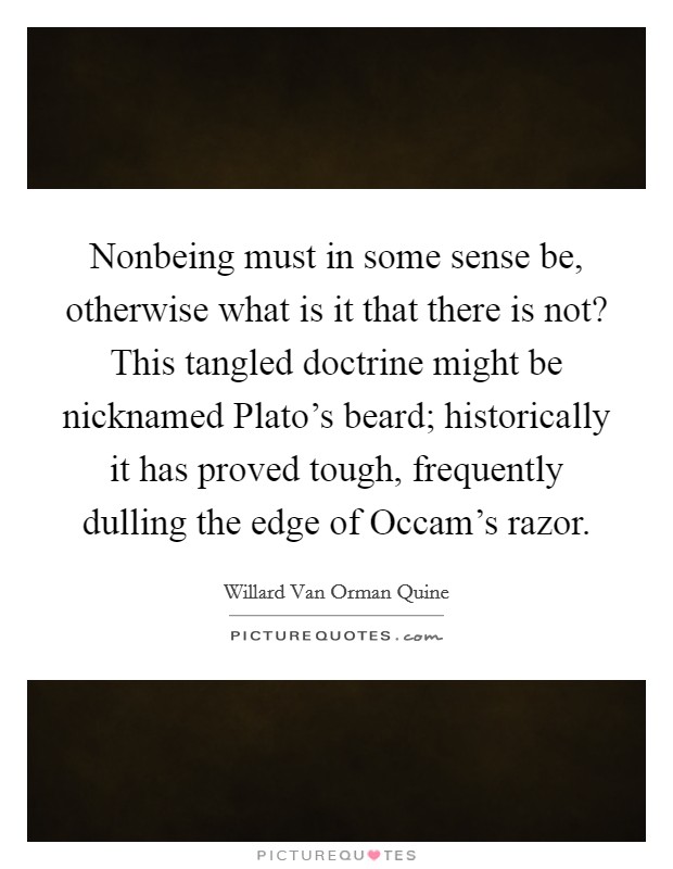 Nonbeing must in some sense be, otherwise what is it that there is not? This tangled doctrine might be nicknamed Plato's beard; historically it has proved tough, frequently dulling the edge of Occam's razor Picture Quote #1