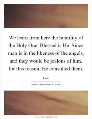 We learn from here the humility of the Holy One, Blessed is He. Since man is in the likeness of the angels, and they would be jealous of him, for this reason, He consulted them Picture Quote #1