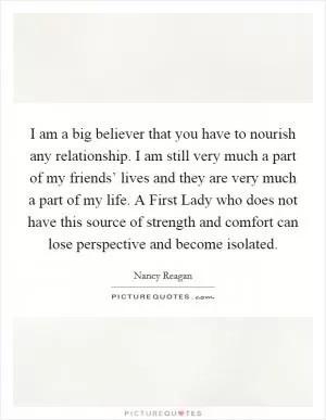 I am a big believer that you have to nourish any relationship. I am still very much a part of my friends’ lives and they are very much a part of my life. A First Lady who does not have this source of strength and comfort can lose perspective and become isolated Picture Quote #1